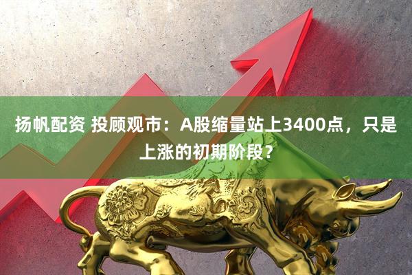 扬帆配资 投顾观市：A股缩量站上3400点，只是上涨的初期阶段？