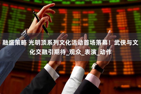 融盛策略 光明顶系列文化活动首场落幕！武侠与文化交融引期待_观众_表演_动作