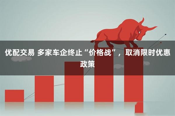 优配交易 多家车企终止“价格战”，取消限时优惠政策
