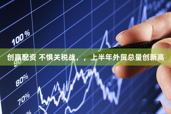 创赢配资 不惧关税战，，上半年外贸总量创新高