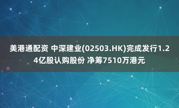 美港通配资 中深建业(02503.HK)完成发行1.24亿股认购股份 净筹7510万港元