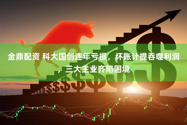 金鼎配资 科大国创连年亏损，坏账计提吞噬利润，三大主业齐陷困境
