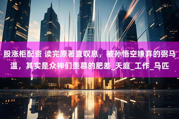 股涨柜配资 读完原著直叹息，被孙悟空嫌弃的弼马温，其实是众神们羡慕的肥差_天庭_工作_马匹