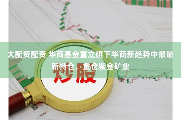 大配资配资 华商基金童立旗下华商新趋势中报最新持仓，重仓紫金矿业