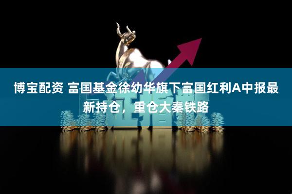 博宝配资 富国基金徐幼华旗下富国红利A中报最新持仓，重仓大秦铁路