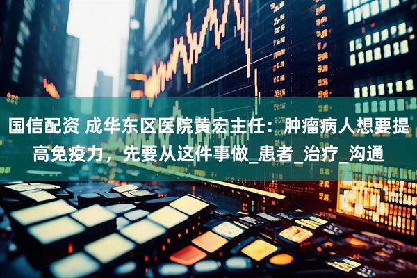 国信配资 成华东区医院黄宏主任：肿瘤病人想要提高免疫力，先要从这件事做_患者_治疗_沟通
