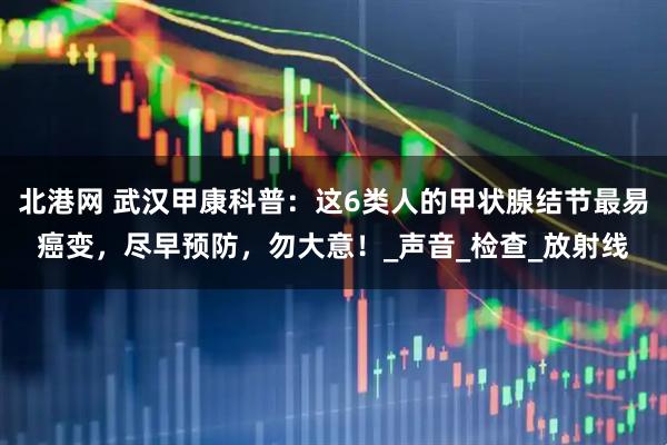 北港网 武汉甲康科普：这6类人的甲状腺结节最易癌变，尽早预防，勿大意！_声音_检查_放射线