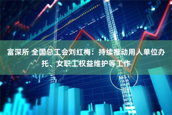 富深所 全国总工会刘红梅：持续推动用人单位办托、女职工权益维护等工作