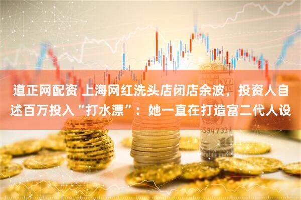 道正网配资 上海网红洗头店闭店余波，投资人自述百万投入“打水漂”：她一直在打造富二代人设