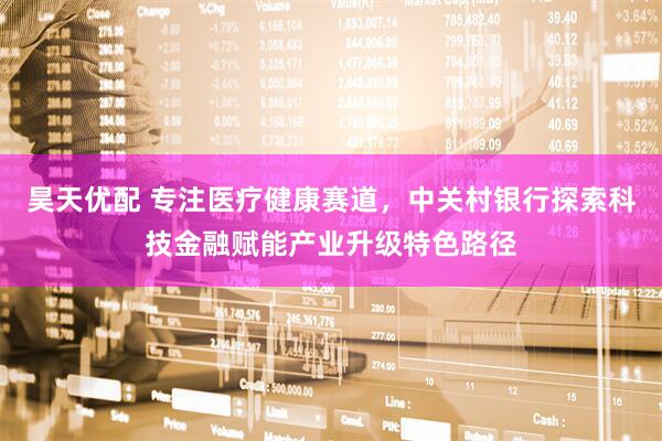 昊天优配 专注医疗健康赛道，中关村银行探索科技金融赋能产业升级特色路径