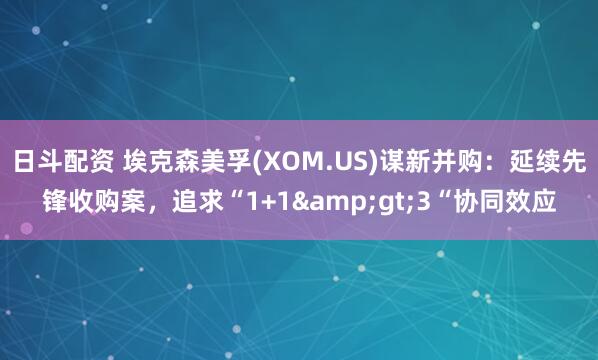 日斗配资 埃克森美孚(XOM.US)谋新并购：延续先锋收购案，追求“1+1&gt;3“协同效应
