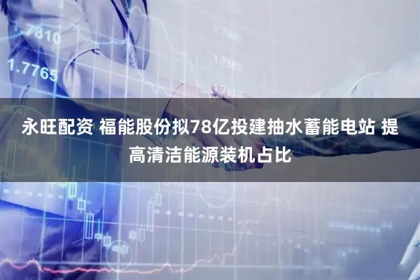 永旺配资 福能股份拟78亿投建抽水蓄能电站 提高清洁能源装机占比