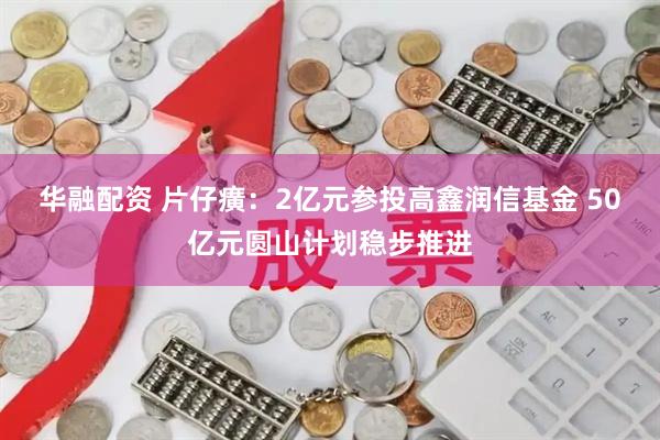 华融配资 片仔癀：2亿元参投高鑫润信基金 50亿元圆山计划稳步推进