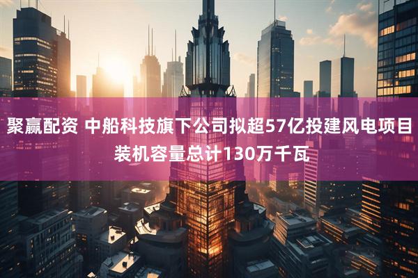聚赢配资 中船科技旗下公司拟超57亿投建风电项目 装机容量总计130万千瓦