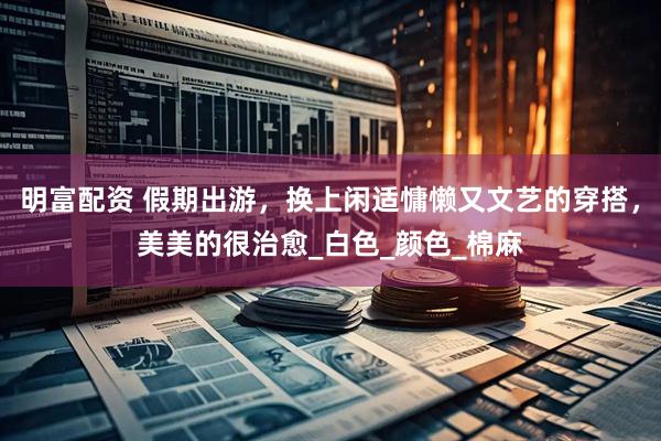 明富配资 假期出游，换上闲适慵懒又文艺的穿搭，美美的很治愈_白色_颜色_棉麻